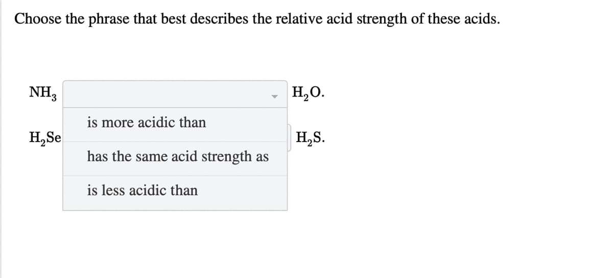 Choose the phrase that best describes the relative acid strength of these acids.
NH3
H,O.
is more acidic than
H,Se
H,S.
has the same acid strength as
is less acidic than
