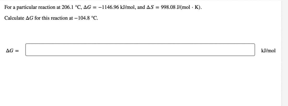 For a particular reaction at 206.1 °C, AG = –1146.96 kJ/mol, and AS = 998.08 J/(mol · K).
Calculate AG for this reaction at –104.8 °C.
AG =
kJ/mol
