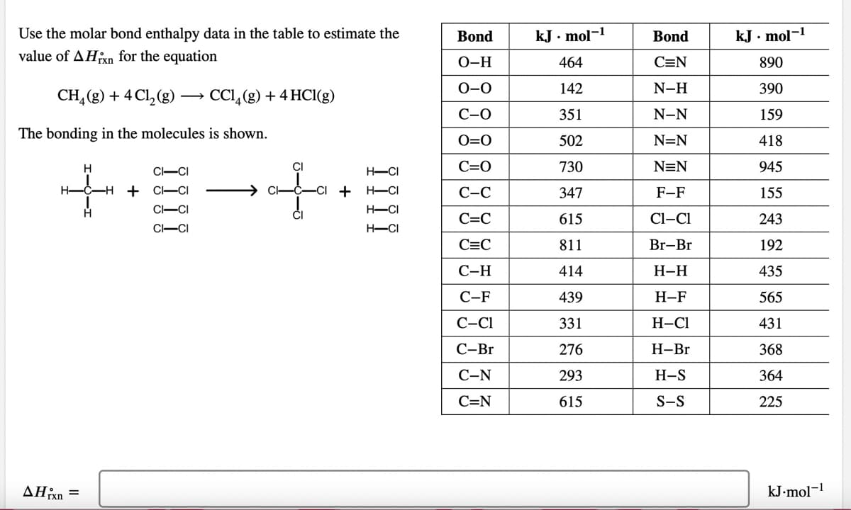 Use the molar bond enthalpy data in the table to estimate the
Bond
kJ. mol-1
Bond
kJ . mol-1
value of AHxn for the equation
О-Н
464
C=N
890
0-0
142
N-H
390
CH, (g) + 4 Cl, (g)
CCI,(g) + 4 HC1(g)
C-0
351
N-N
159
The bonding in the molecules is shown.
O=0
502
N=N
418
H
CI
C=O
730
N=N
945
C-CI
H-CI
H-
-H + C-CI
-CI + H-CI
С-С
347
F-F
155
CI-CI
H-CI
С-С
615
Cl-Cl
243
C-CI
H-CI
C=C
811
Br-Br
192
С-Н
414
Н-Н
435
С-F
439
Н-F
565
С-СІ
331
Н-СІ
431
С-Br
276
Н-Br
368
С-N
293
H-S
364
C=N
615
S-S
225
AHxn =
kJ-mol-1
