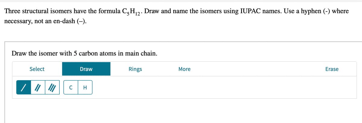Three structural isomers have the formula C,H,2. Draw and name the isomers using IUPAC names. Use a hyphen (-) where
necessary, not an en-dash (-).
Draw the isomer with 5 carbon atoms in main chain.
Select
Draw
Rings
More
Erase
C
H
