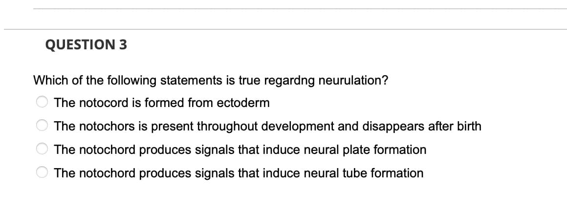 QUESTION 3
Which of the following statements is true regardng neurulation?
The notocord is formed from ectoderm
The notochors is present throughout development and disappears after birth
The notochord produces signals that induce neural plate formation
The notochord produces signals that induce neural tube formation
