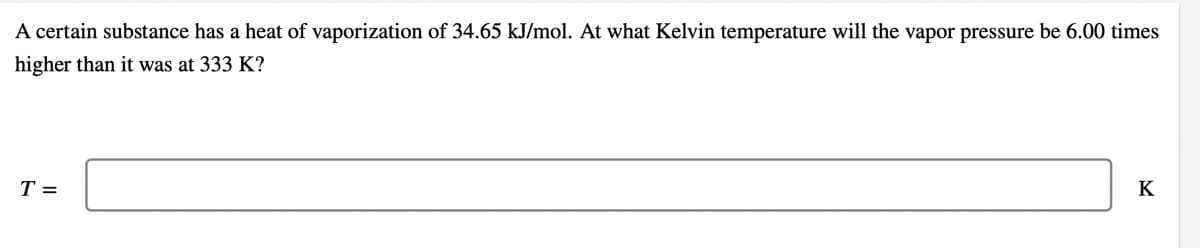 A certain substance has a heat of vaporization of 34.65 kJ/mol. At what Kelvin temperature will the vapor pressure be 6.00 times
higher than it was at 333 K?
T =
K
