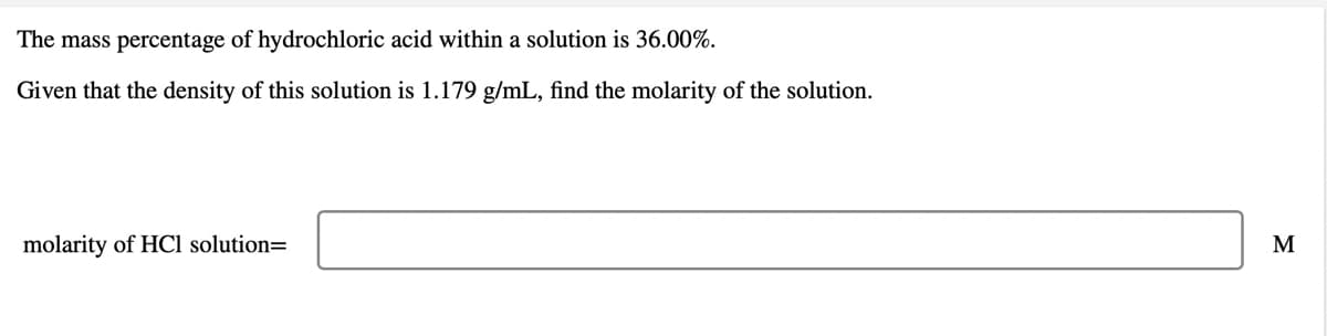 The mass percentage of hydrochloric acid within a solution is 36.00%.
Given that the density of this solution is 1.179 g/mL, find the molarity of the solution.
molarity of HCl solution=
M
