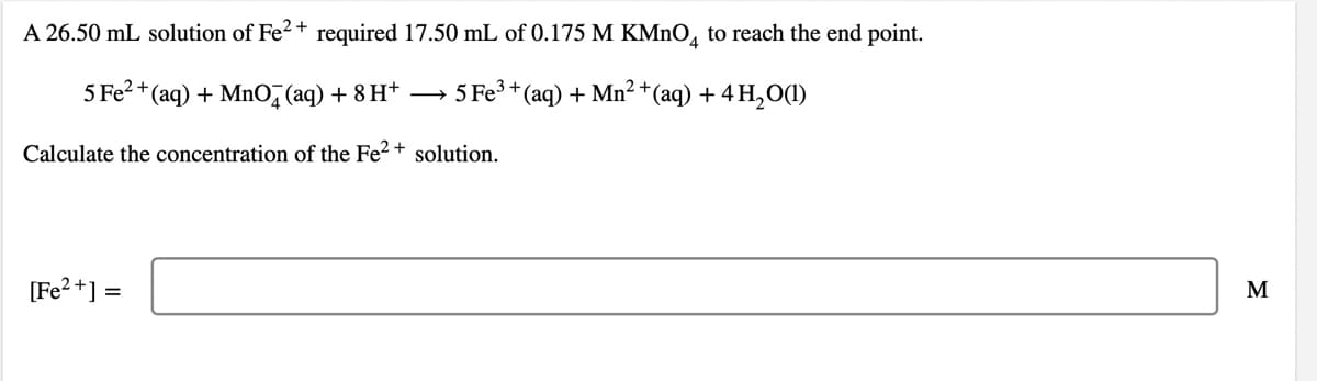 A 26.50 mL solution of Fe2+ required 17.50 mL of 0.175 M KMNO, to reach the end point.
5 Fe? +(aq) + MnO, (aq) + 8 H+
5 Fe3 + (aq) + Mn² +(aq) + 4 H,O(1)
Calculate the concentration of the Fe² +
solution.
[Fe?+] =
M

