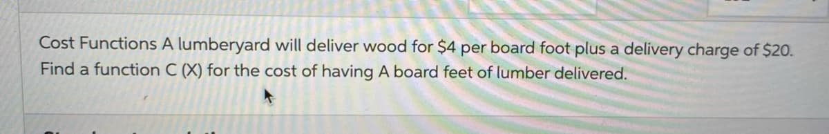 Cost Functions A lumberyard will deliver wood for $4 per board foot plus a delivery charge of $20.
Find a function C (X) for the cost of having A board feet of lumber delivered.

