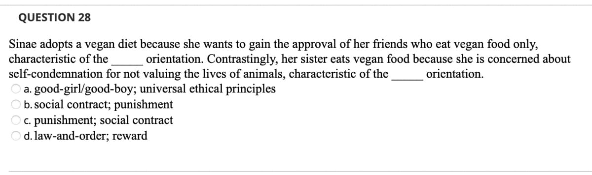 QUESTION 28
Sinae adopts a vegan diet because she wants to gain the approval of her friends who eat vegan food only,
orientation. Contrastingly, her sister eats vegan food because she is concerned about
characteristic of the
orientation.
self-condemnation for not valuing the lives of animals, characteristic of the
O a. good-girl/good-boy; universal ethical principles
O b. social contract; punishment
O c. punishment; social contract
O d. law-and-order; reward
