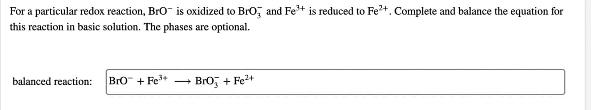 For a particular redox reaction, BrO¯ is oxidized to Bro, and Fe3+ is reduced to Fe2+. Complete and balance the equation for
this reaction in basic solution. The phases are optional.
balanced reaction:
BrO¯ + Fe3+
Bro, + Fe2+
