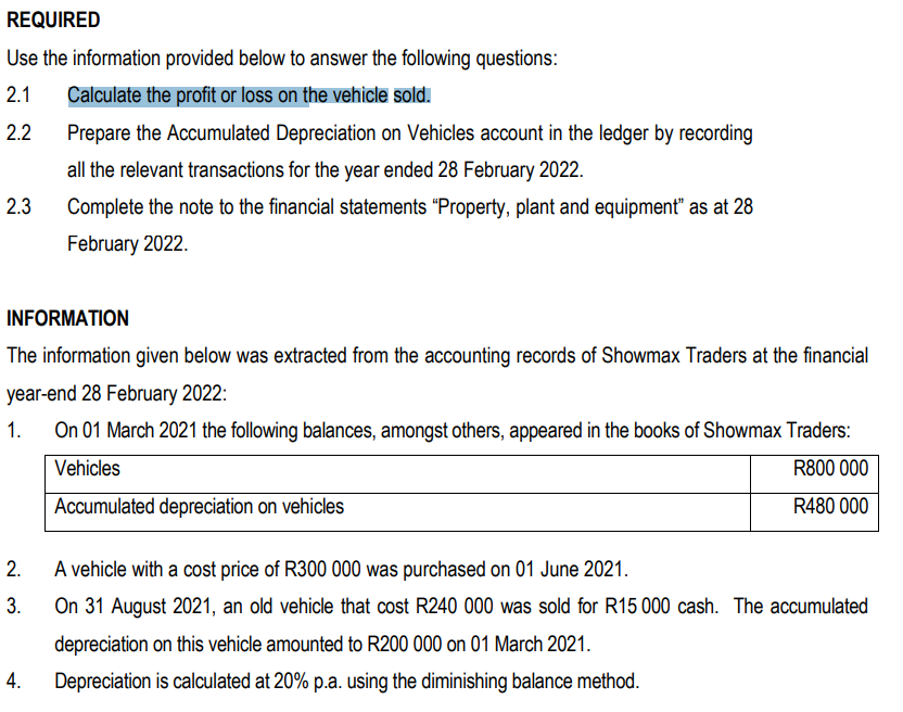 REQUIRED
Use the information provided below to answer the following questions:
2.1 Calculate the profit or loss on the vehicle sold.
2.2
2.3
INFORMATION
The information given below was extracted from the accounting records of Showmax Traders at the financial
year-end 28 February 2022:
1.
On 01 March 2021 the following balances, amongst others, appeared in the books of Showmax Traders:
Vehicles
R800 000
Accumulated depreciation on vehicles
R480 000
2.
3.
Prepare the Accumulated Depreciation on Vehicles account in the ledger by recording
all the relevant transactions for the year ended 28 February 2022.
Complete the note to the financial statements "Property, plant and equipment" as at 28
February 2022.
4.
A vehicle with a cost price of R300 000 was purchased on 01 June 2021.
On 31 August 2021, an old vehicle that cost R240 000 was sold for R15 000 cash. The accumulated
depreciation on this vehicle amounted to R200 000 on 01 March 2021.
Depreciation is calculated at 20% p.a. using the diminishing balance method.