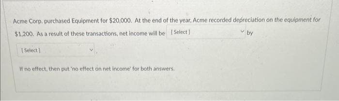 Acme Corp. purchased Equipment for $20,000. At the end of the year, Acme recorded depreciation on the equipment for
[Select]
by
$1,200. As a result of these transactions, net income will be
[Select]
If no effect, then put 'no effect on net income' for both answers.