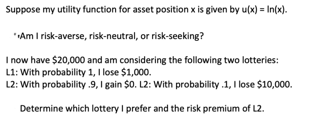 Suppose my utility function for asset position x is given by u(x) = In(x).
**Am I risk-averse, risk-neutral, or risk-seeking?
I now have $20,000 and am considering the following two lotteries:
L1: With probability 1, I lose $1,000.
L2: With probability .9, I gain $0. L2: With probability .1, I lose $10,000.
Determine which lottery I prefer and the risk premium of L2.