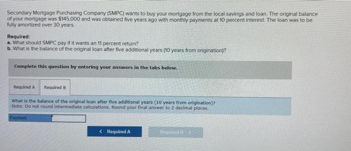 Secondary Mortgage Purchasing Company (SMPC) wants to buy your mortgage from the local savings and loan. The original balance
of your mortgage was $145,000 and was obtained five years ago with monthly payments at 10 percent interest. The loan was to be
fully amortized over 30 years.
Required:
a. What should SMPC pay if it wants an 11 percent return?
b. What is the balance of the original loan after five additional years (10 years from origination)?
Complete this question by entering your answers in the tabs below.
Required A Required B
What is the balance of the original loan after five additional years (10 years from origination)?
Note: Do not round intermediate calculations. Round your final answer to 2 decimal places.
Payment
< Required A
Ped 1>