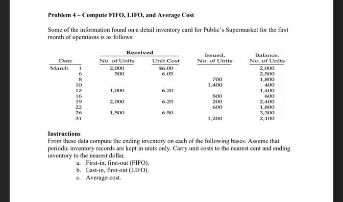 Problem 4- Compute FIFO, LIFO, and Average Cost
Some of the information found on a detail inventory card for Public's Supermarket for the first
month of operations is as follows:
Date
March 1
6
8
10
12
16
19
22
26
31
No. of Units
2,000
500
1,000
2,000
Received
1,500
Unit Cost
$6.00
6.05
6.20
6.25
6.50
Issued,
No. of Units
700
1,400
800
200
600
1,200
Balance,
No. of Units
2,000
2,500
1,800
400
1,400
600
2,400
1,800
3,300
2,100
Instructions
From these data compute the ending inventory on each of the following bases. Assume that
periodic inventory records are kept in units only. Carry unit costs to the nearest cent and ending
inventory to the nearest dollar.
a. First-in, first-out (FIFO).
b. Last-in, first-out (LIFO).
c. Average-cost.