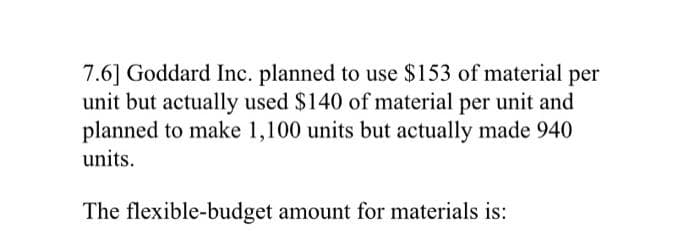 7.6] Goddard Inc. planned to use $153 of material per
unit but actually used $140 of material per unit and
planned to make 1,100 units but actually made 940
units.
The flexible-budget amount for materials is: