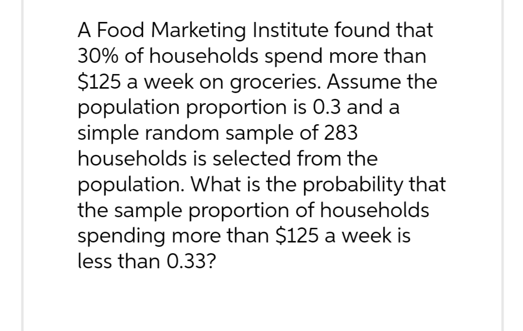 A Food Marketing Institute found that
30% of households spend more than
$125 a week on groceries. Assume the
population proportion is 0.3 and a
simple random sample of 283
households is selected from the
population. What is the probability that
the sample proportion of households
spending more than $125 a week is
less than 0.33?