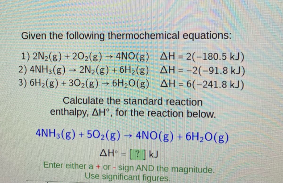 Given the following thermochemical equations:
1) 2N2(g) + 202(g) → 4NO(g) AH = 2(-180.5 kJ)
2) 4NH3(g) → 2N2(g) + 6H2(g) AH = -2(-91.8 kJ)
3) 6H2(g) + 302(g) → 6H20(g) AH = 6(-241.8 kJ)
%3D
Calculate the standard reaction
enthalpy, AH°, for the reaction below.
4NH3(g) + 502(g) → 4NO(g) + 6H2O(g)
AH° = [ ? ] kJ
Enter either a + or - sign AND the magnitude.
Use significant figures.
