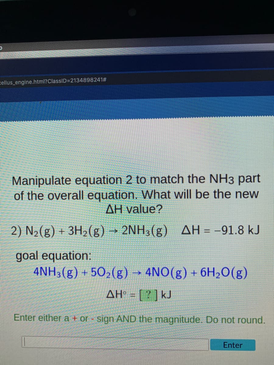 cellus_engine.html?ClassID=2134898241#
Manipulate equation 2 to match the NH3 part
of the overall equation. What will be the new
AH value?
2) N2(g) + 3H2(g) → 2NH3(g) AH = -91.8 kJ
!!
goal equation:
4NH3(g) + 502(g)
4NO(g) + 6H2O(g)
AH° = [ ? ] kJ
Enter either a + or - sign AND the magnitude. Do not round.
Enter
