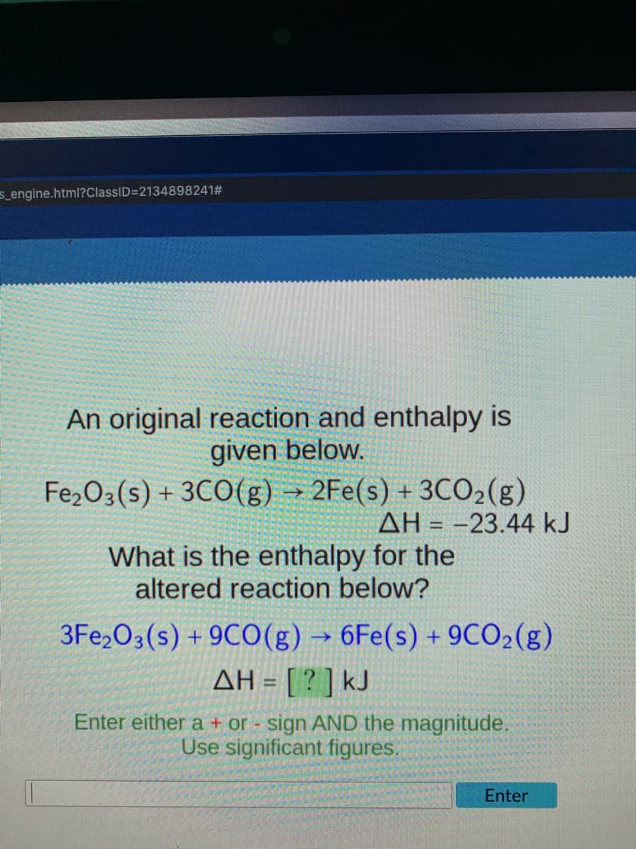 s_engine.html?ClassID=2134898241#
An original reaction and enthalpy is
given below.
Fe2O3(s) + 3CO(g) → 2Fe(s) + 3CO2(g)
AH = -23.44 kJ
What is the enthalpy for the
altered reaction below?
3Fe,O3(s) + 9CO(g) →
6Fe(s) + 9CO2(g)
AH = [ ? ] kJ
Enter either a + or sign AND the magnitude.
Use significant figures.
Enter

