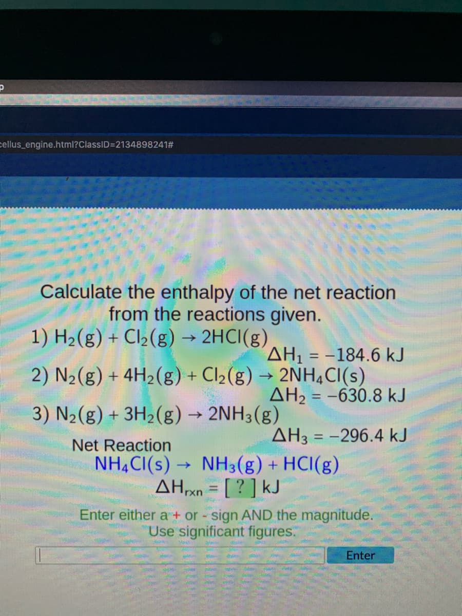 cellus_engine.html?ClassID=2134898241#
Calculate the enthalpy of the net reaction
from the reactions given.
1) H2(g) + Cl2(g) → 2HCI(g)
AH, = -184.6 kJ
2) N2(g) + 4H2(g) + Cl2(g) → 2NH,CI(s)
AH2 = -630.8 kJ
3) N2(g) + 3H2(g) → 2NH3(g)
AH3 = -296.4 kJ
Net Reaction
NH,CI(s) -
NH3(g) + HCI(g)
AHxn = [ ? ] kJ
Enter either a + or - sign AND the magnitude.
Use significant figures
Enter
