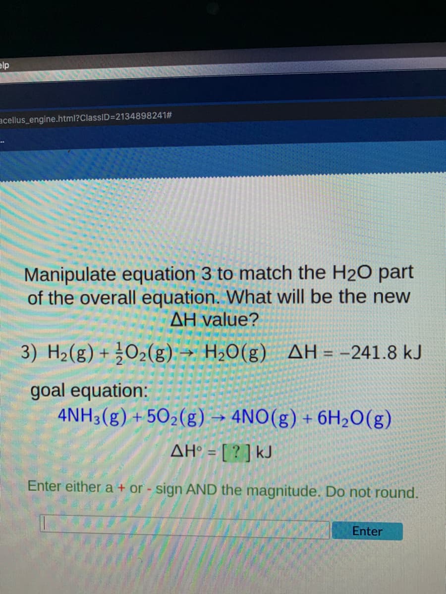 elp
acellus_engine.html?ClassID=2134898241#
Manipulate equation 3 to match the H2O part
of the overall equation. What will be the new
AH value?
3) H2(g) + ¿O2(g) → H,0(g) AH = -241.8 kJ
%3D
goal equation:
4NH3(g) + 502(g) → 4NO(g) + 6H2O(g)
AH° = [ ? ] kJ
%3D
Enter either a + or - sign AND the magnitude. Do not round.
Enter
