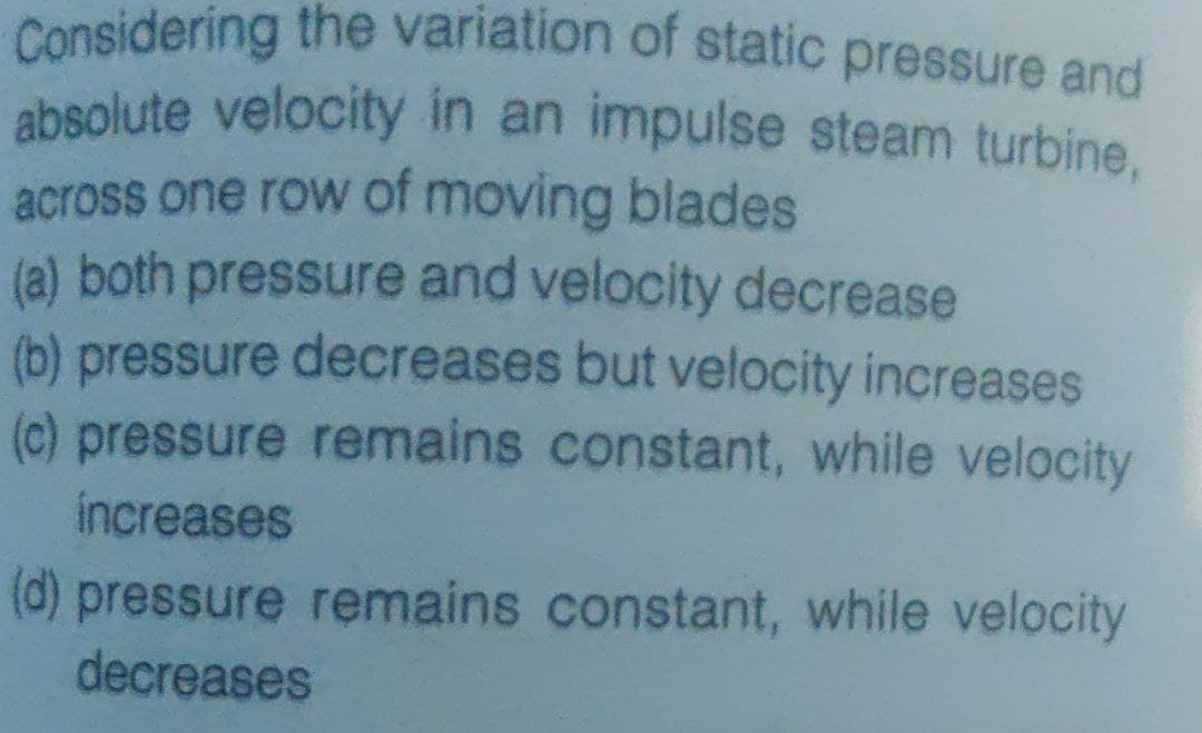 absolute velocity in an impulse steam turbine,
Considering the variation of static pressure and
across one row of moving blades
(a) both pressure and velocity decrease
(b) pressure decreases but velocity increases
(c) pressure remains constant, while velocity
increases
(d) pressure remains constant, while velocity
decreases
