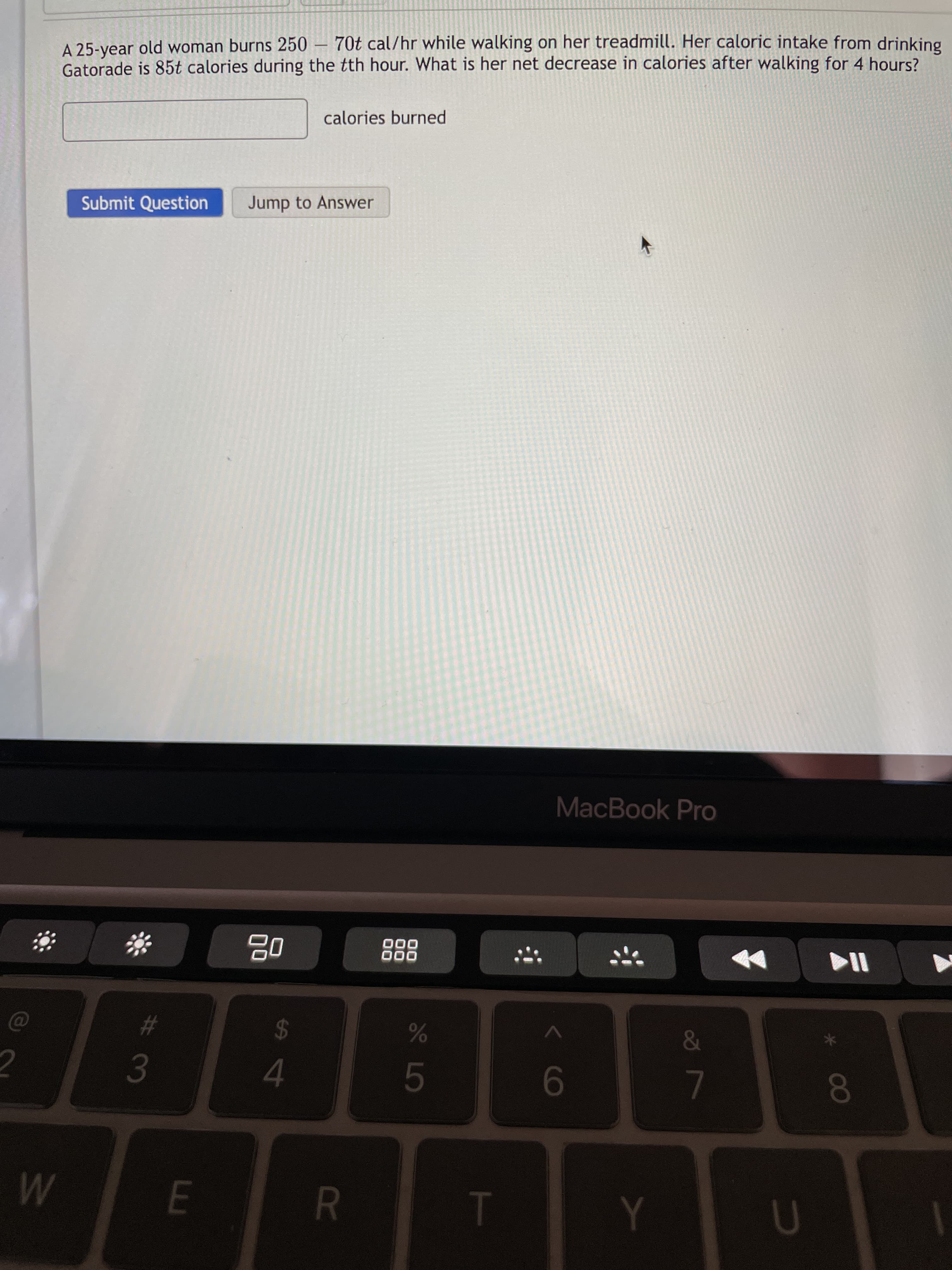 R
w/
70t cal/hr while walking on her treadmill. Her caloric intake from drinking
A 25-year old woman burns 250
Gatorade is 85t calories during the tth hour. What is her net decrease in calories after walking for 4 hours?
calories burned
Submit Question
Jump to Answer
MacBook Pro
000
000
24
4.
%23
80
