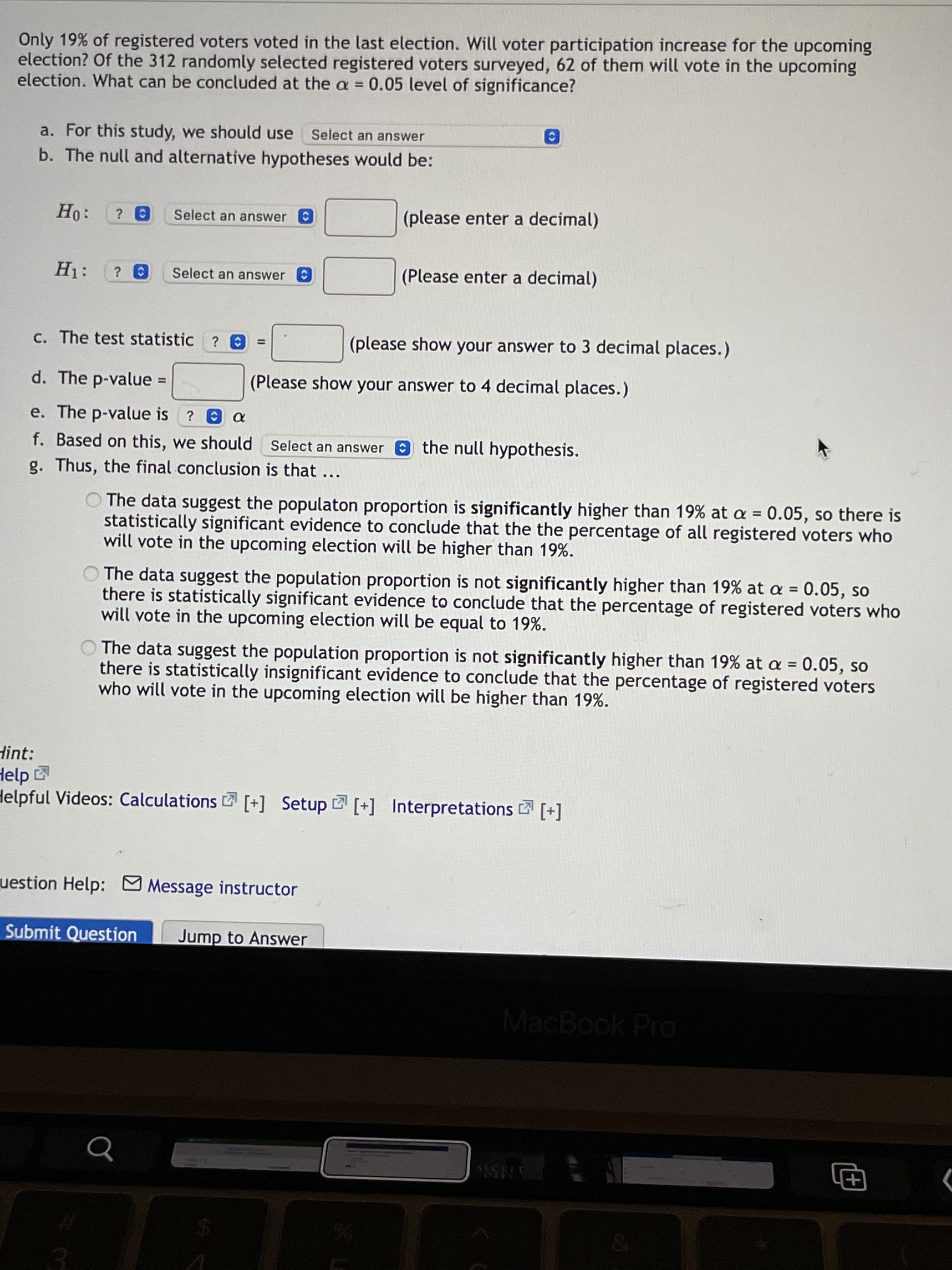 Only 19% of registered voters voted in the last election. Will voter participation increase for the upcoming
election? Of the 312 randomly selected registered voters surveyed, 62 of them will vote in the upcoming
election. What can be concluded at the a = 0.05 level of significance?
%3D
a. For this study, we should use
Select an answer
b. The null and alternative hypotheses would be:
Ho:
Select an answer
(please enter a decimal)
Select an answer
(Please enter a decimal)
c. The test statistic ? 0
(please show your answer to 3 decimal places.)
%3D
d. The p-value
(Please show your answer to 4 decimal places.)
%3D
e. The p-value is ? a
f. Based on this, we should Select an answer O the null hypothesis.
g. Thus, the final conclusion is that
O The data suggest the populaton proportion is significantly higher than 19% at a = 0.05, so there is
statistically significant evidence to conclude that the the percentage of all registered voters who
will vote in the upcoming election will be higher than 19%.
The data suggest the population proportion is not significantly higher than 19% at a = 0.05, so
there is statistically significant evidence to conclude that the percentage of registered voters who
will vote in the upcoming election will be equal to 19%.
The data suggest the population proportion is not significantly higher than 19% at a = 0.05, so
there is statistically insignificant evidence to conclude that the percentage of registered voters
who will vote in the upcoming election will be higher than 19%.
Hint:
Help
Helpful Videos: Calculations [+] Setup [+] Interpretations [+]
uestion Help: Message instructor
Submit Question
Jump to Answer
MacBook Pro
ES
