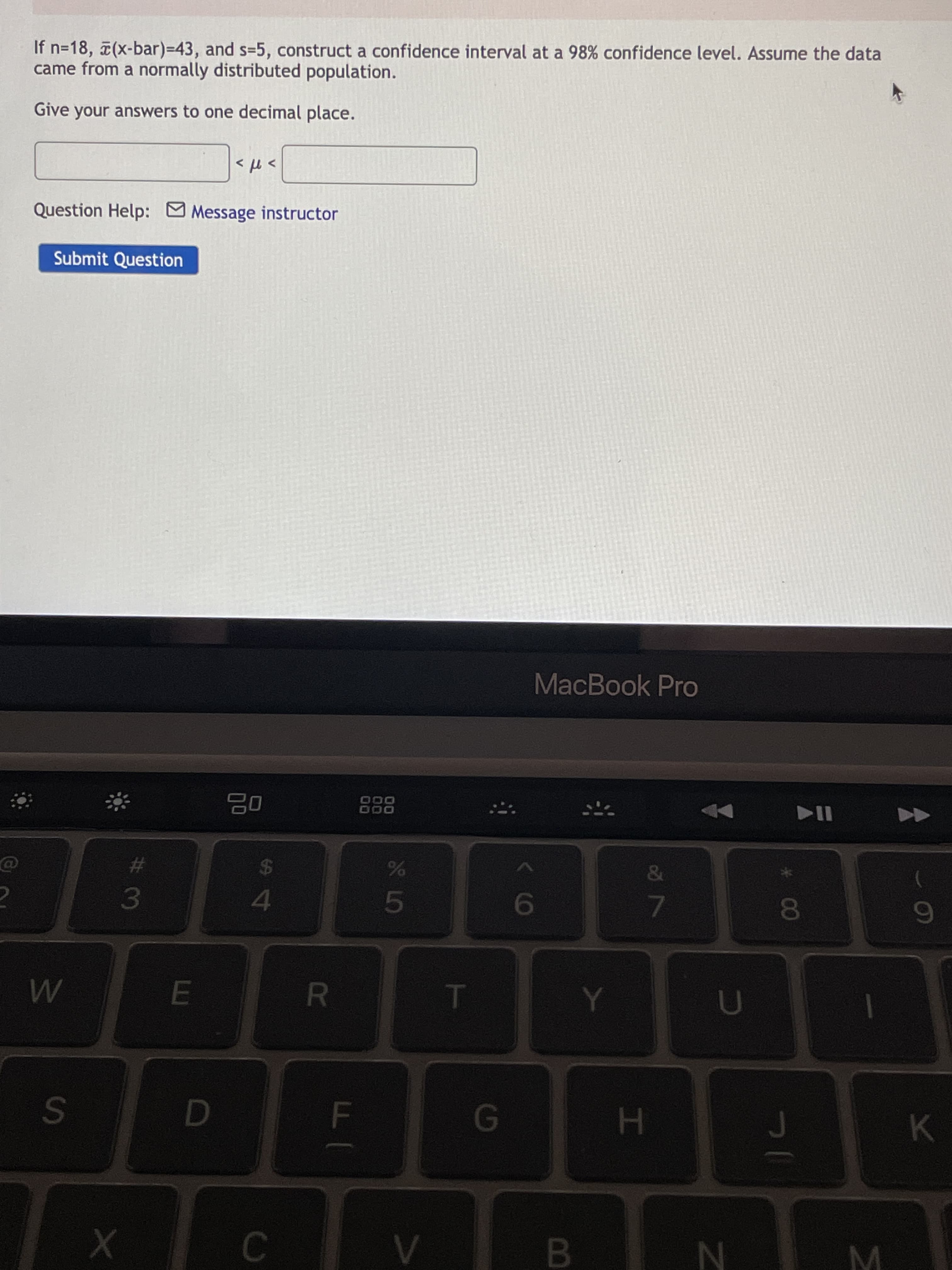 B
S L5
FI
R
S4
# 3
K.
H.
8.
7.
9
&
24
%23
O00
MacBook Pro
Submit Question
> t>
Question Help: Message instructor
came from a normally distributed population.
If n=18, (x-bar)-D43, and s=5, construct a confidence interval at a 98% confidence level. Assume the data
Give your answers to one decimal place.
