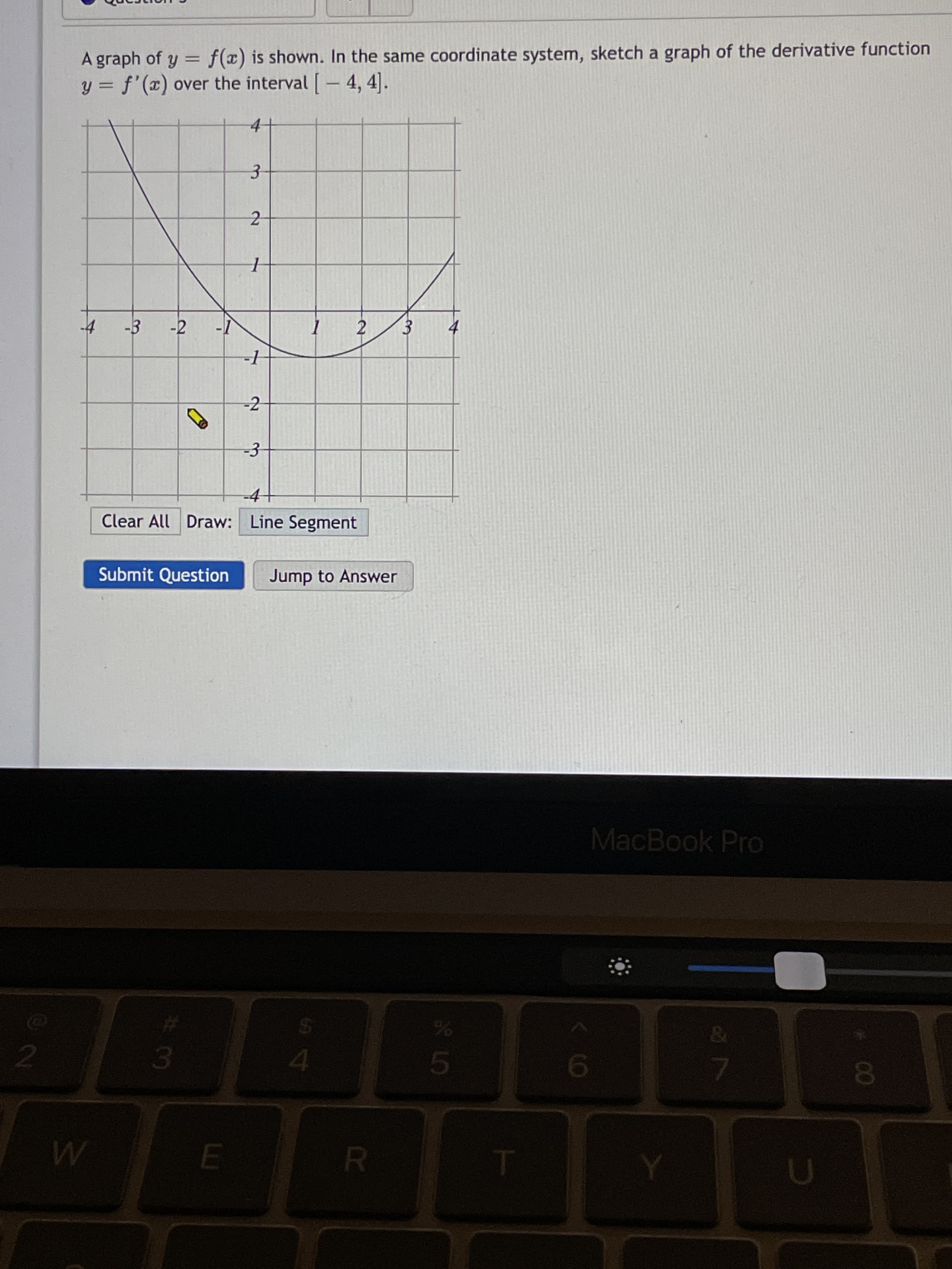 3.
3.
A graph of y = f(x) is shown. In the same coordinate system, sketch a graph of the derivative function
y = f'(x) over the interval [- 4, 4].
%3D
2
-1
-2
-3-
-4
Clear All Draw: Line Segment
Submit Question
Jump to Answer
MacBook Pro
2.
5.
19
E.
R.
