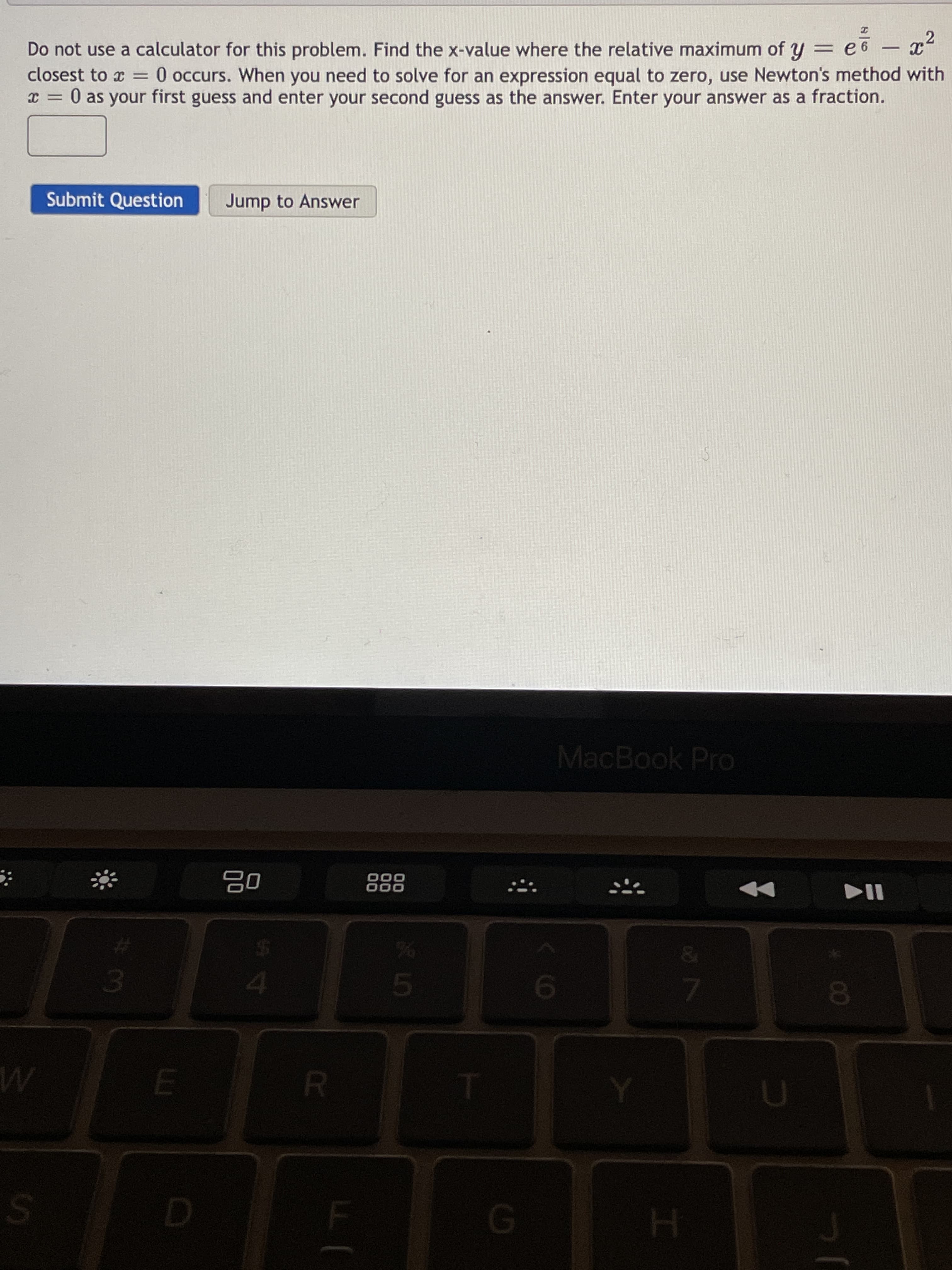 00
R.
SI
Do not use a calculator for this problem. Find the x-value where the relative maximum of y = e 6
-
closest to x =
O occurs. When you need to solve for an expression equal to zero, use Newton's method with
0 as your first guess and enter your second guess as the answer. Enter your answer as a fraction.
Submit Question
Jump to Answer
MacBook Pro
000
000
