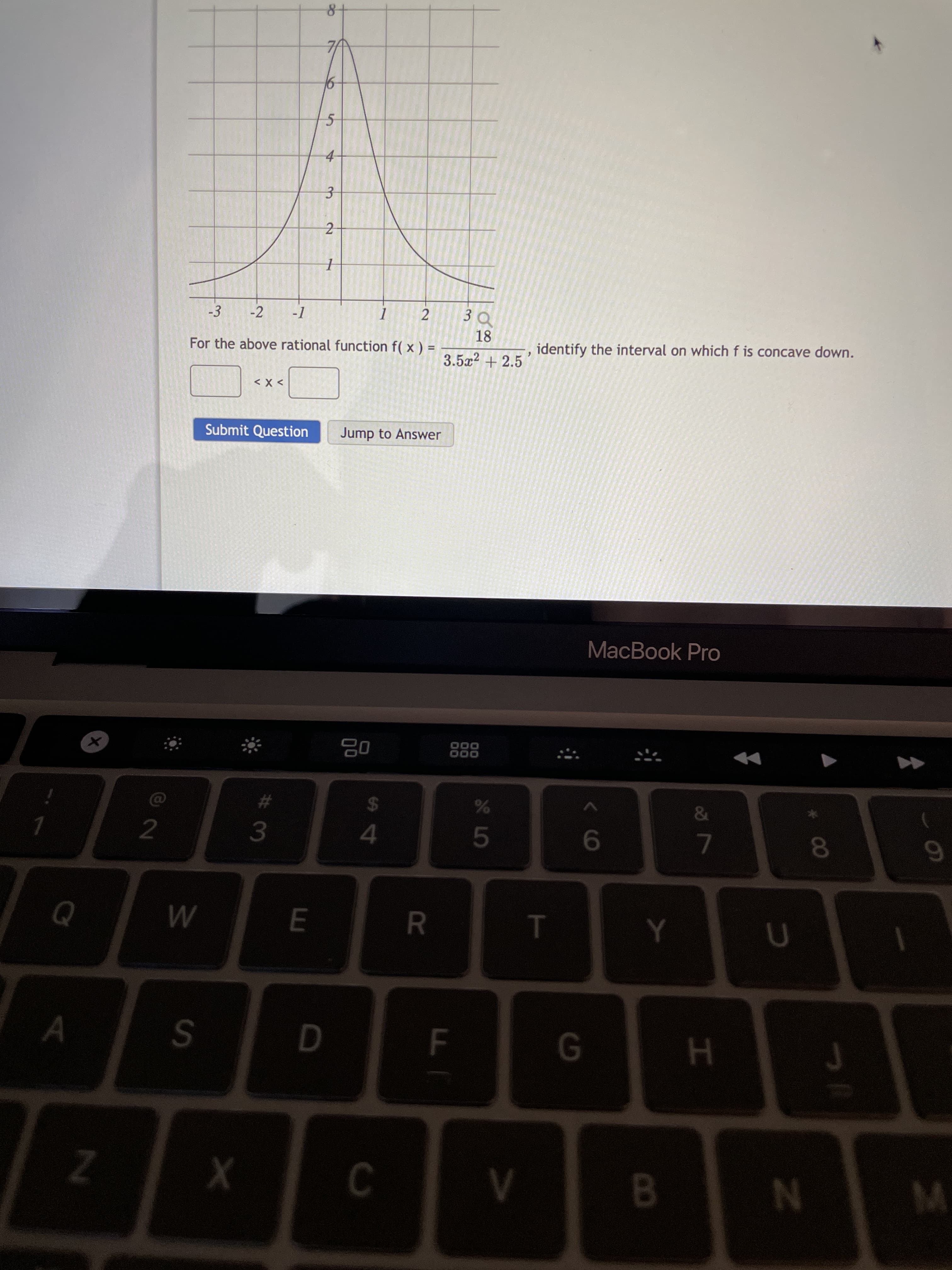 00
T
5
FI
R
2.
S4
3.
2.
W/
SI
Z.
8-
7A
-3
-2
3Q
18
For the above rational function f( x ) =
identify the interval on which f is concave down.
3.5x² + 2.5
> X >
Submit Question
Jump to Answer
MacBook Pro
000
000
%24
2
3.
9.
7.
A
D.
H.
8.

