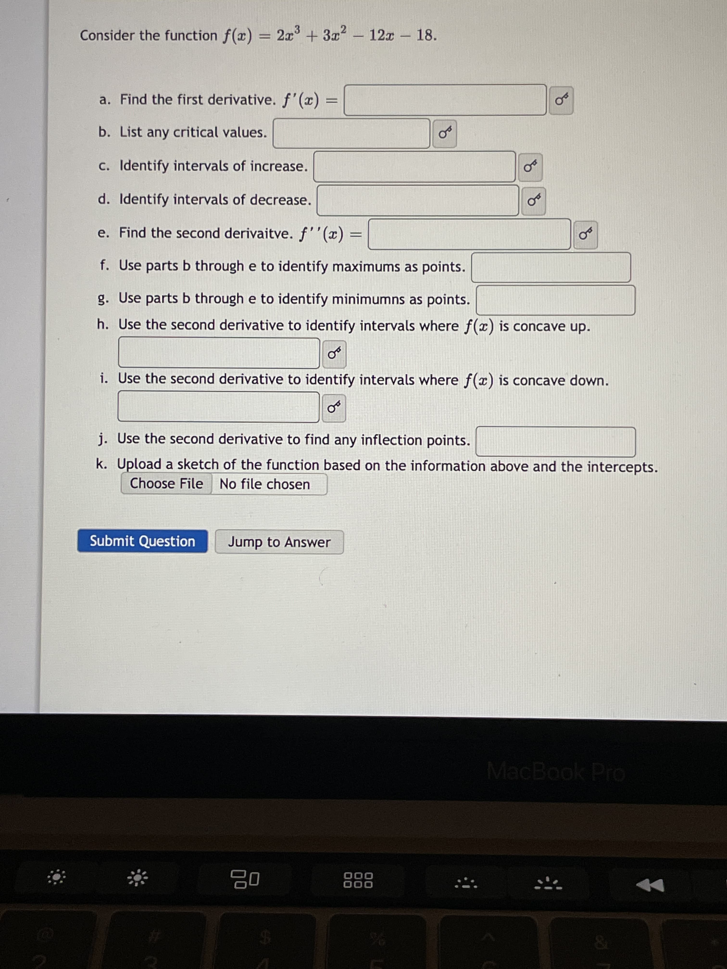 of
Consider the function f(x) = 2x + 3x2 – 12x – 18.
-
-
a. Find the first derivative. f' (x)
%3D
b. List any critical values.
c. Identify intervals of increase.
d. Identify intervals of decrease.
e. Find the second derivaitve. f''(x) =
f. Use parts b through e to identify maximums as points.
g. Use parts b through e to identify minimumns as points.
h. Use the second derivative to identify intervals where f(x) is concave up.
i. Use the second derivative to identify intervals where f(x) is concave down.
j. Use the second derivative to find any inflection points.
k. Upload a sketch of the function based on the information above and the intercepts.
Choose File No file chosen
Submit Question
Jump to Answer
MacBook Pro
000
000
