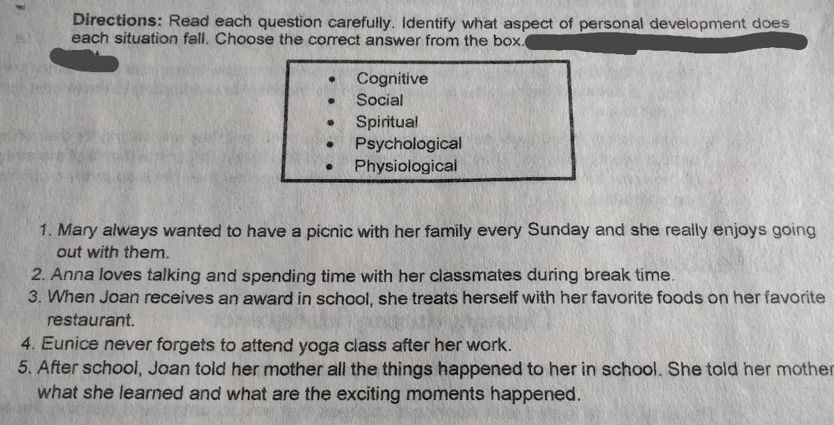 Directions: Read each question carefully. Identify what aspect of personal development does
each situation fall. Choose the correct answer from the box.
Cognitive
Social
Spiritual
Psychological
Physiological
1. Mary always wanted to have a picnic with her family every Sunday and she really enjoys going
out with them.
2. Anna loves talking and spending time with her classmates during break time.
3. When Joan receives an award in school, she treats herself with her favorite foods on her favorite
restaurant.
4. Eunice never forgets to attend yoga class after her work.
5. After school, Joan told her mother all the things happened to her in school. She told her mother
what she learned and what are the exciting moments happened.
