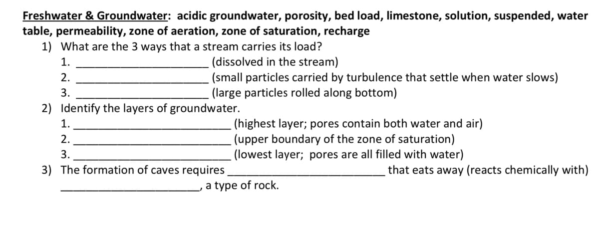 Freshwater & Groundwater: acidic groundwater, porosity, bed load, limestone, solution, suspended, water
table, permeability, zone of aeration, zone of saturation, recharge
1) What are the 3 ways that a stream carries its load?
(dissolved in the stream)
(small particles carried by turbulence that settle when water slows)
(large particles rolled along bottom)
1.
2.
3.
2) Identify the layers of groundwater.
(highest layer; pores contain both water and air)
(upper boundary of the zone of saturation)
(lowest layer; pores are all filled with water)
1.
2.
3.
3) The formation of caves requires
that eats away (reacts chemically with)
a type of rock.
