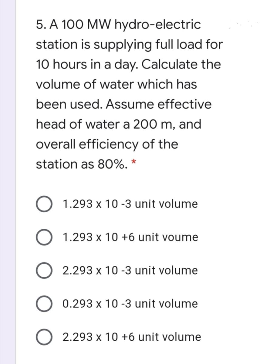 5. A 100 MW hydro-electric
station is supplying full load for
10 hours in a day. Calculate the
volume of water which has
been used. Assume effective
head of water a 200 m, and
overall efficiency of the
station as 80O%. *
1.293 x 10 -3 unit volume
1.293 x 10 +6 unit voume
2.293 x 10 -3 unit volume
0.293 x 10 -3 unit volume
O 2.293 x 10 +6 unit volume
