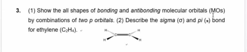 (1) Show the all shapes of bonding and antibonding molecular orbitals (MOS)
by combinations of two p orbitals. (2) Describe the sigma (ơ) and pi (x) bond
for ethylene (C2H4). -
