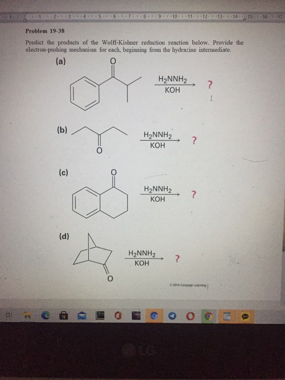 1 21.3
4.
6.
1.7
9.1 10
11 1 12 1 13 14 15 16 7 17
Problem 19-38
Predict the products of the Wolff-Kishner reduction reaction below. Provide the
electron-pushing mechanism for each, beginning from the hydrazine intermediate.
(a)
H2NNH2
?
КОН
I.
(b)
H2NNH2
КОН
(c)
H2NNH2
КОН
(d)
H2NNH2
КОН
2016 Cengage Learning
