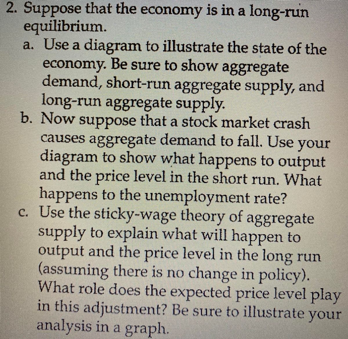 2. Suppose that the economy is in a long-run
equilibrium.
a. Use a diagram to illustrate the state of the
economy. Be sure to show aggregate
demand, short-run aggregate supply, and
long-run aggregate supply.
b. Now suppose that a stock market crash
causes aggregate demand to fall. Use your
diagram to show what happens to output
and the price level in the short run. What
happens to the unemployment rate?
c. Use the sticky-wage theory of aggregate
supply to explain what will happen to
output and the price level in the long run
(assuming there is no change in policy).
What role does the expected price level play
in this adjustment? Be sure to illustrate your
analysis in a graph.
