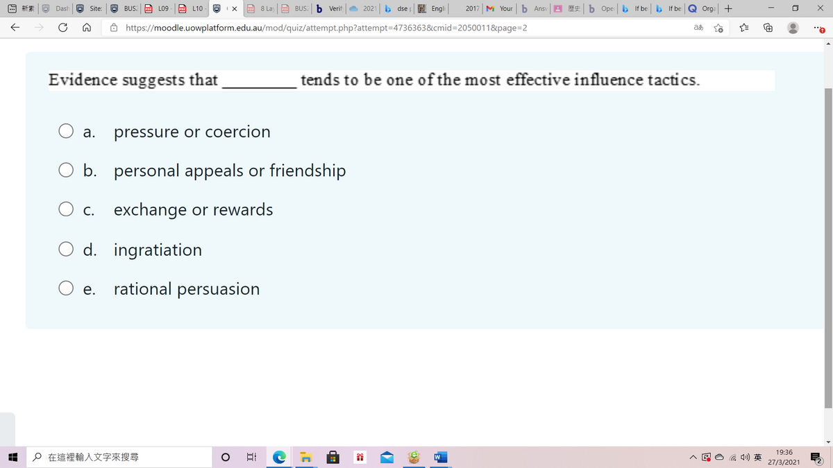 新索
Dash
Site:
BUS2
PDF LO9
L10
PDF 8 Lay po BUS2 b Verif
2021
> dse E Engli
2017 M Your
b Ansv
歴史
b Oper b If be If be
Q Orga +
Ô https://moodle.uowplatform.edu.au/mod/quiz/attempt.php?attempt=D4736363&cmid=2050011&page=2
Evidence suggests that
tends to be one of the most effective influence tactics.
a.
pressure or coercion
O b. personal appeals or friendship
O C.
exchange or rewards
O d. ingratiation
O e.
rational persuasion
19:36
o在這裡輸入文字來搜尋
后)英
27/3/2021
