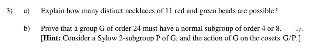 3)
a)
Explain how many distinct necklaces of 11 red and green beads are possible?
b)
Prove that a group G of order 24 must have a normal subgroup of order 4 or 8.
[Hint: Consider a Sylow 2-subgroup P of G, and the action of G on the cosets G/P.]

