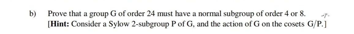 b)
Prove that a group G of order 24 must have a normal subgroup of order 4 or 8.
[Hint: Consider a Sylow 2-subgroup P of G, and the action of G on the cosets G/P.]
