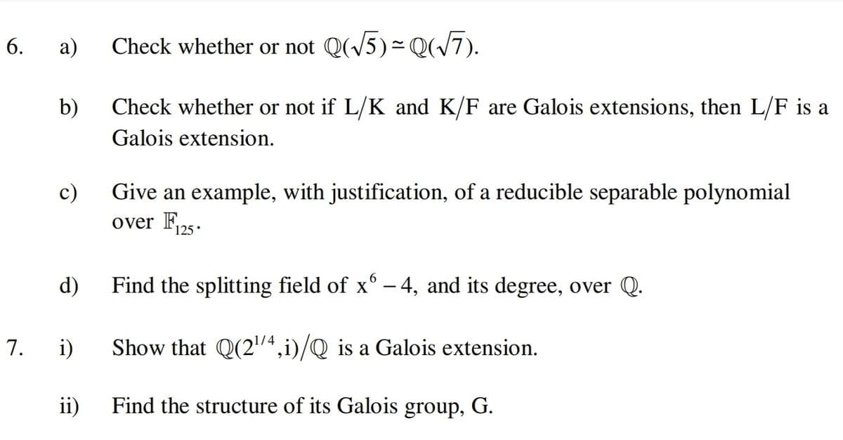 6.
а)
Check whether or not Q(/5)= Q(/7).
b)
Check whether or not if L/K and K/F are Galois extensions, then L/F is a
Galois extension.
c)
Give an example, with justification, of a reducible separable polynomial
over F125.
6.
d)
Find the splitting field of x° - 4, and its degree, over Q.
7.
i)
Show that Q(2/4,i)/Q is a Galois extension.
ii)
Find the structure of its Galois group, G.
