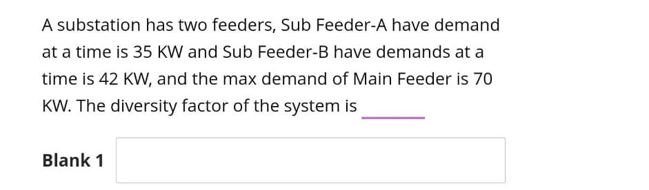 A substation has two feeders, Sub Feeder-A have demand
at a time is 35 KW and Sub Feeder-B have demands at a
time is 42 KW, and the max demand of Main Feeder is 70
KW. The diversity factor of the system is
Blank 1