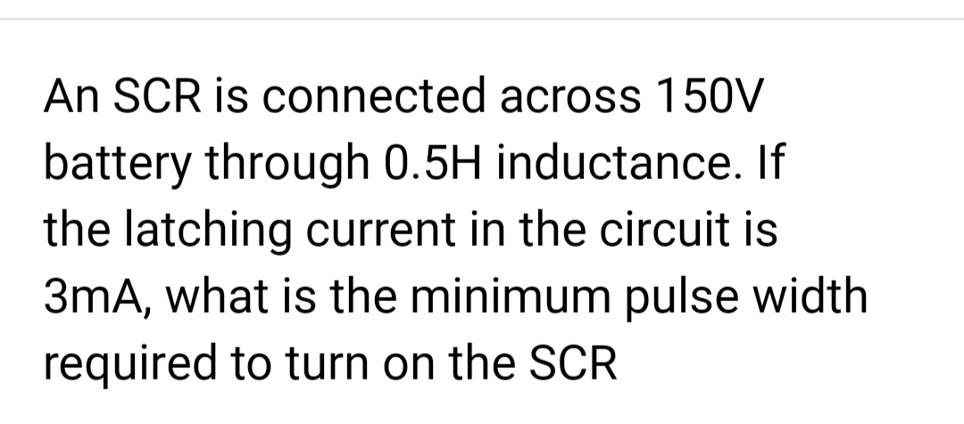An SCR is connected across 150V
battery through 0.5H inductance. If
the latching current in the circuit is
3mA, what is the minimum pulse width
required to turn on the SCR