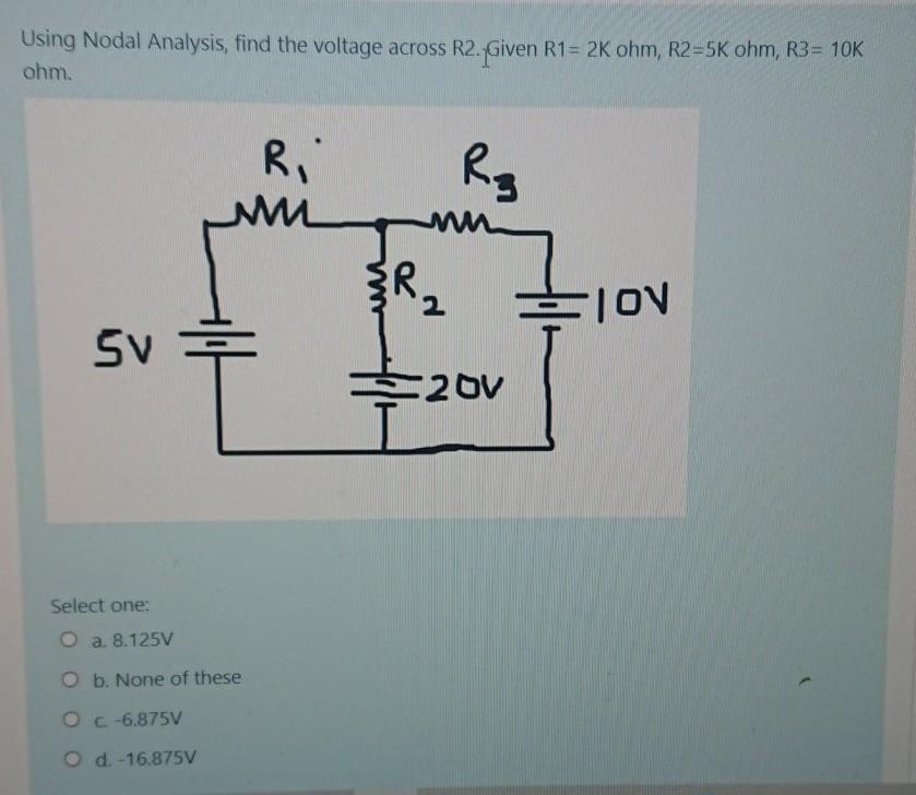 Using Nodal Analysis, find the voltage across R2. Given R1= 2K ohm, R2=5K ohm, R3= 10K
ohm.
R₂
M
Sv=
R₁
Select one:
O a. 8.125V
O b. None of these
OC -6.875V
O d.-16.875V
3识和
2
20V
FION