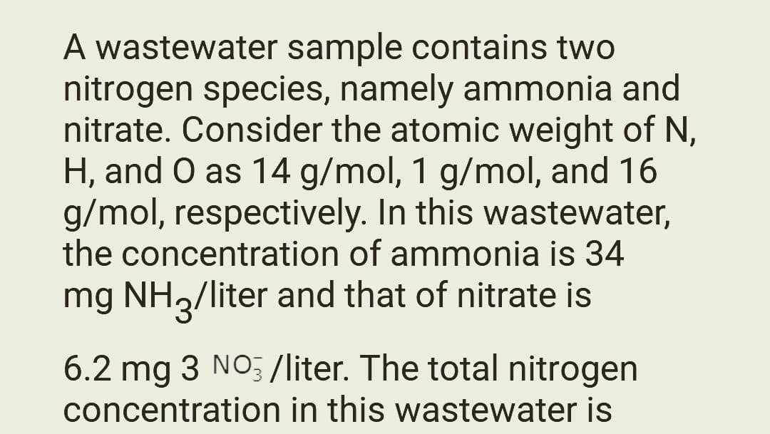 A wastewater sample contains two
nitrogen species, namely ammonia and
nitrate. Consider the atomic weight of N,
H, and O as 14 g/mol, 1 g/mol, and 16
g/mol, respectively. In this wastewater,
the concentration of ammonia is 34
mg NH3/liter and that of nitrate is
6.2 mg 3 NO3/liter. The total nitrogen
concentration in this wastewater is