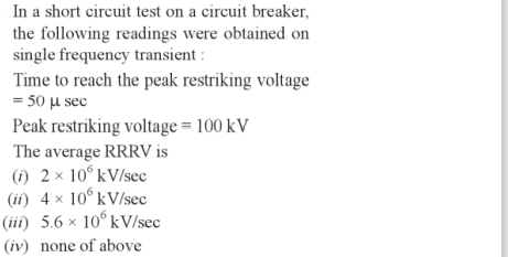 In a short circuit test on a circuit breaker,
the following readings were obtained on
single frequency transient :
Time to reach the peak restriking voltage
= 50 μ sec
Peak restriking voltage = 100 kV
The average RRRV is
(1) 2× 10° kV/sec
(ii) 4 × 10° kV/sec
(iii) 5.6 × 10 kV/sec
(iv) none of above