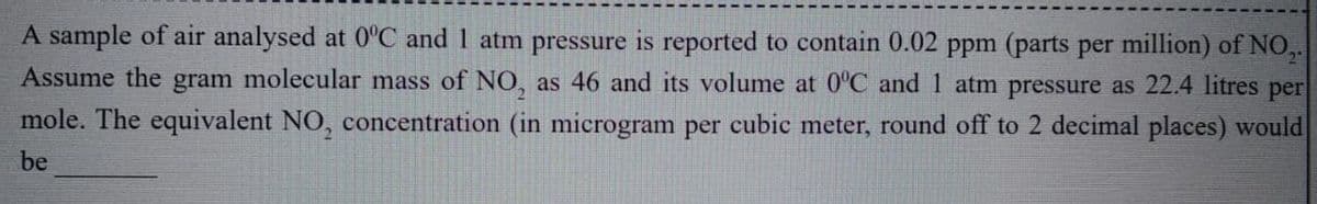 A sample of air analysed at 0°C and 1 atm pressure is reported to contain 0.02 ppm (parts per million) of NO,.
Assume the gram molecular mass of NO, as 46 and its volume at 0°C and 1 atm pressure as 22.4 litres per
mole. The equivalent NO, concentration (in microgram per cubic meter, round off to 2 decimal places) would
be