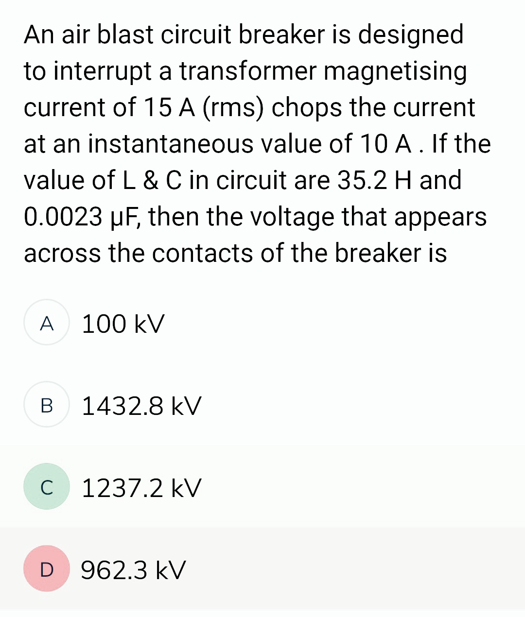 An air blast circuit breaker is designed
to interrupt a transformer magnetising
current of 15 A (rms) chops the current
at an instantaneous value of 10 A . If the
value of L & C in circuit are 35.2 H and
0.0023 µF, then the voltage that appears
across the contacts of the breaker is
A 100 kV
B
C
1432.8 kV
1237.2 kV
D 962.3 kV
