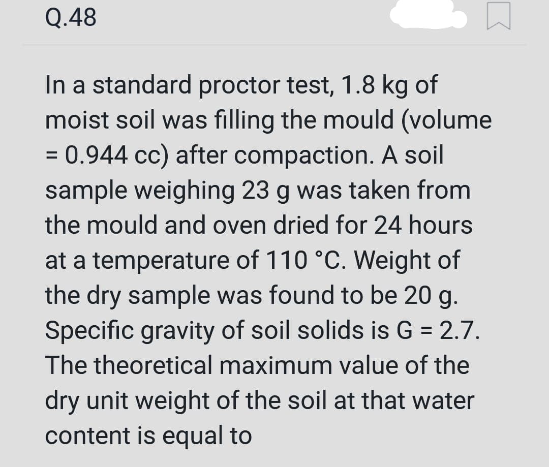 Q.48
In a standard proctor test, 1.8 kg of
moist soil was filling the mould (volume
= 0.944 cc) after compaction. A soil
sample weighing 23 g was taken from
the mould and oven dried for 24 hours
at a temperature of 110 °C. Weight of
the dry sample was found to be 20 g.
Specific gravity of soil solids is G = 2.7.
The theoretical maximum value of the
dry unit weight of the soil at that water
content is equal to