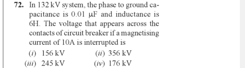 72. In 132 kV system, the phase to ground ca-
pacitance is 0.01 µF and inductance is
6H. The voltage that appears across the
contacts of circuit breaker if a magnetising
current of 10A is interrupted is
(ii) 356 kV
(iv) 176 kV
(1) 156 kV
(iii) 245 kV